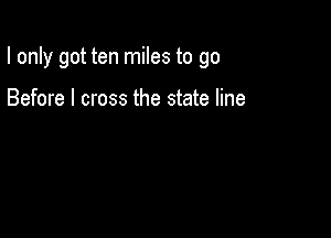 I only got ten miles to go

Before I cross the state line