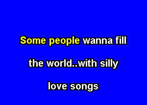 Some people wanna fill

the world..with silly

love songs