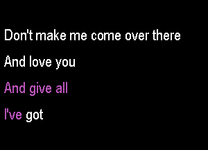 Don't make me come over there

And love you

And give all

I've got