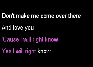 Don't make me come over there

And love you

'Cause I will right know

Yes I will right know