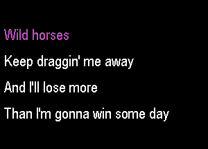 Wild horses
Keep draggin' me away

And I'll lose more

Than I'm gonna win some day