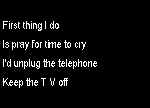 First thing I do

Is pray for time to cry

I'd unplug the telephone
Keep the T V off