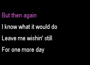 But then again
I know what it would do

Leave me wishin' still

For one more day