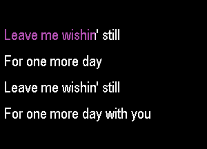 Leave me wishin' still
For one more day

Leave me wishin' still

For one more day with you