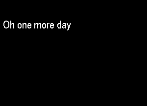 Oh one more day