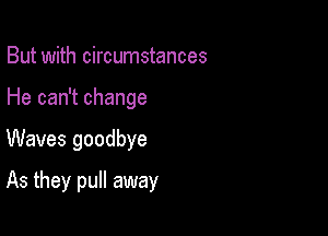 But with circumstances
He can't change

Waves goodbye

As they pull away