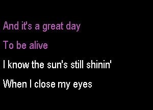 And it's a great day
To be alive

I know the sun's still shinin'

When I close my eyes