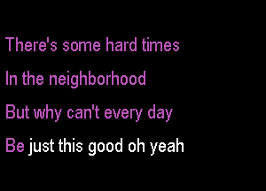 There's some hard times
In the neighborhood
But why can't every day

Be just this good oh yeah