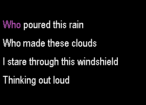 Who poured this rain
Who made these clouds

I stare through this windshield

Thinking out loud