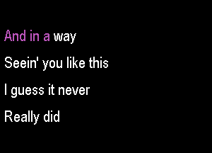 And in a way

Seein' you like this

I guess it never
Really did