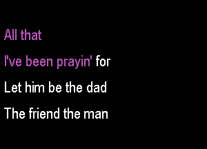 All that

I've been prayin' for

Let him be the dad

The friend the man