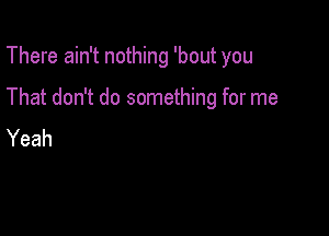 There ain't nothing 'bout you

That don't do something for me

Yeah