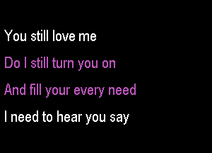 You still love me
Do I still turn you on

And fill your every need

I need to hear you say