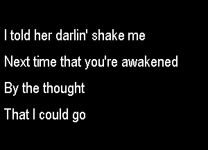 I told her darlin' shake me

Next time that you're awakened

By the thought

That I could go