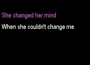 She changed her mind

When she couldn't change me