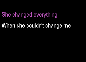 She changed everything

When she couldn't change me