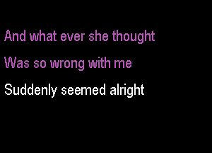 And what ever she thought

Was so wrong with me

Suddenly seemed alright