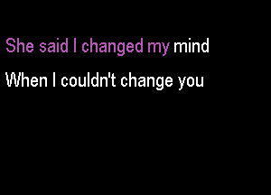 She said I changed my mind

When I couldn't change you