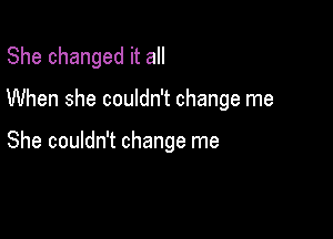 She changed it all

When she couldn't change me

She couldn't change me