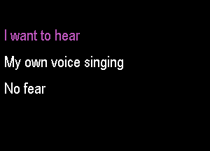 I want to hear

My own voice singing

No fear