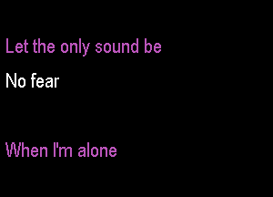 Let the only sound be

No fear

When I'm alone