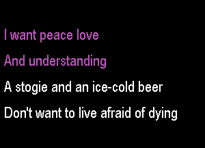 I want peace love

And understanding

A stogie and an ice-cold beer

Don't want to live afraid of dying