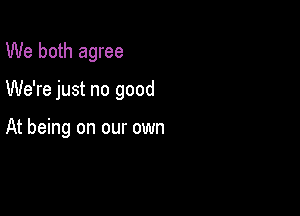 We both agree

We're just no good

At being on our own