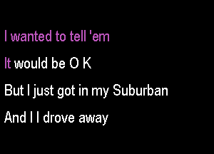 I wanted to tell 'em
It would be 0 K
But Ijust got in my Suburban

And I I drove away