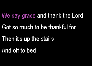 We say grace and thank the Lord

Got so much to be thankful for

Then ifs up the stairs
And off to bed