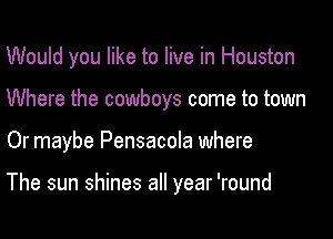 Would you like to live in Houston
Where the cowboys come to town

Or maybe Pensacola where

The sun shines all year 'round