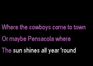 Where the cowboys come to town

Or maybe Pensacola where

The sun shines all year 'round
