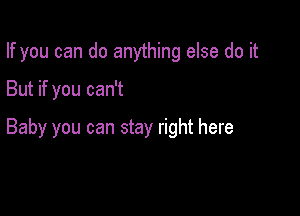 If you can do anything else do it

But if you can't

Baby you can stay right here