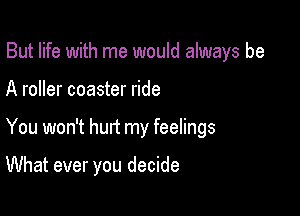 But life with me would always be

A roller coaster ride

You won't hurt my feelings

What ever you decide