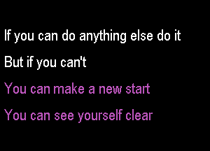 If you can do anything else do it

But if you can't
You can make a new start

You can see yourself clear