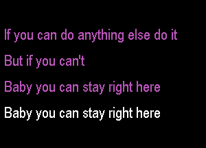 If you can do anything else do it

But if you can't
Baby you can stay right here
Baby you can stay right here