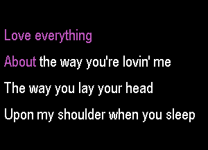 Love everything
About the way you're lovin' me

The way you lay your head

Upon my shoulder when you sleep