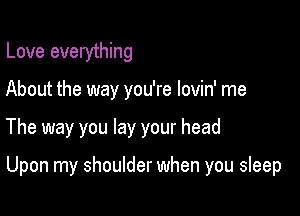 Love everything
About the way you're lovin' me

The way you lay your head

Upon my shoulder when you sleep