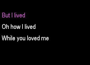 But I lived
Oh how I lived

While you loved me
