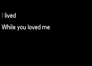 I lived

While you loved me