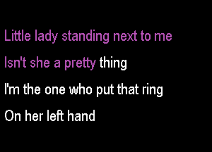 Little lady standing next to me

Isn't she a pretty thing

I'm the one who put that ring
On her left hand