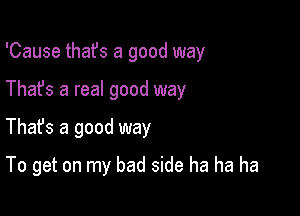 'Cause that's a good way
Thafs a real good way

Thafs a good way

To get on my bad side ha ha ha