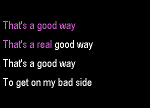 That's a good way

Thafs a real good way

Thafs a good way

To get on my bad side