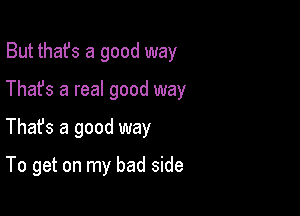 But thafs a good way
Thafs a real good way

Thafs a good way

To get on my bad side