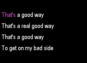 That's a good way

Thafs a real good way

Thafs a good way

To get on my bad side