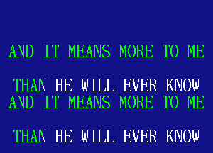 AND IT MEANS MORE TO ME

THAN HE WILL EVER KNOW
AND IT MEANS MORE TO ME

THAN HE WILL EVER KNOW