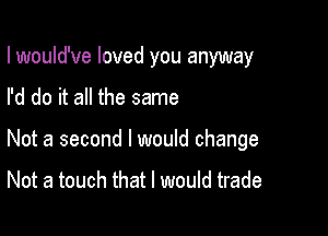 lwould've loved you anyway

I'd do it all the same

Not a second I would change

Not a touch that I would trade