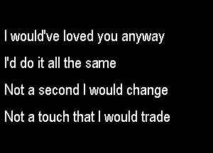 lwould've loved you anyway

I'd do it all the same

Not a second I would change

Not a touch that I would trade