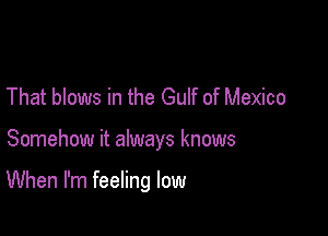 That blows in the Gulf of Mexico

Somehow it always knows

When I'm feeling low