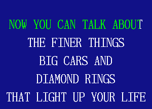 NOW YOU CAN TALK ABOUT
THE FINER THINGS
BIG CARS AND
DIAMOND RINGS
THAT LIGHT UP YOUR LIFE