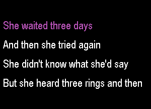 She waited three days
And then she tried again
She didn't know what she'd say

But she heard three rings and then